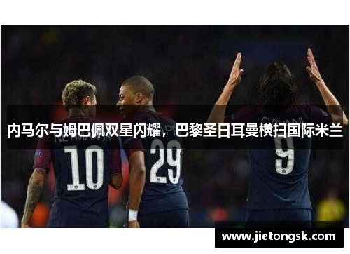 内马尔与姆巴佩双星闪耀，巴黎圣日耳曼横扫国际米兰