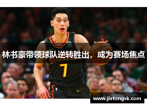 林书豪带领球队逆转胜出，成为赛场焦点