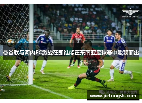 曼谷联与河内FC激战在即谁能在东南亚足球赛中脱颖而出