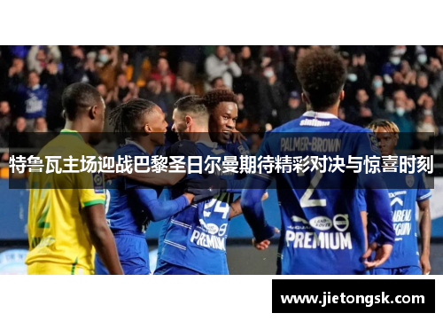 特鲁瓦主场迎战巴黎圣日尔曼期待精彩对决与惊喜时刻
