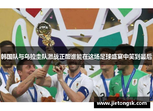 韩国队与乌拉圭队激战正酣谁能在这场足球盛宴中笑到最后