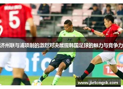 济州联与浦项制的激烈对决展现韩国足球的魅力与竞争力